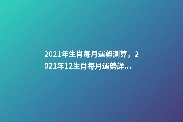 2021年生肖每月運勢測算，2021年12生肖每月運勢詳解 2021下半年運勢測算，十二生肖運程2021年運勢每月運程